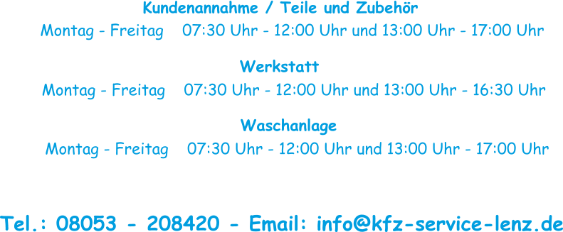 Kundenannahme / Teile und Zubehör Montag - Freitag    07:30 Uhr - 12:00 Uhr und 13:00 Uhr - 17:00 Uhr Werkstatt Montag - Freitag    07:30 Uhr - 12:00 Uhr und 13:00 Uhr - 16:30 Uhr Waschanlage Montag - Freitag    07:30 Uhr - 12:00 Uhr und 13:00 Uhr - 17:00 Uhr  Tel.: 08053 - 208420 - Email: info@kfz-service-lenz.de